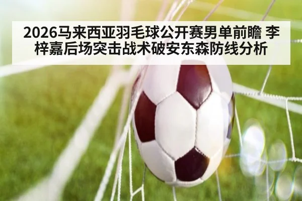 2026马来西亚羽毛球公开赛男单前瞻 李梓嘉后场突击战术破安东森防线分析