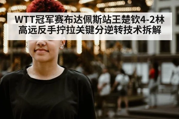 WTT冠军赛布达佩斯站王楚钦4-2林高远反手拧拉关键分逆转技术拆解